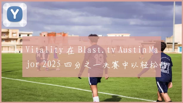 Vitality 在 Blast.tv Austin Major 2025 四分之一决赛中以轻松的胜利战胜了 NAVI，晋级半决赛。