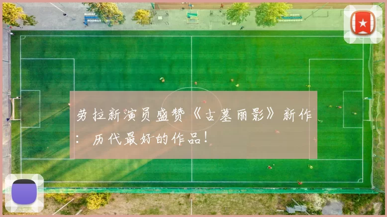 劳拉新演员盛赞《古墓丽影》新作：历代最好的作品！